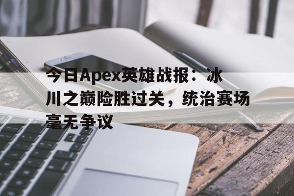 亚美体育app-今日Apex英雄战报：冰川之巅险胜过关，统治赛场毫无争议的简单介绍